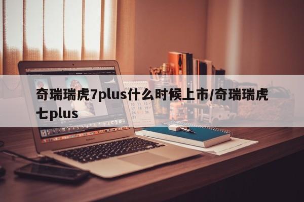 奇瑞瑞虎7plus什么时候上市/奇瑞瑞虎七plus